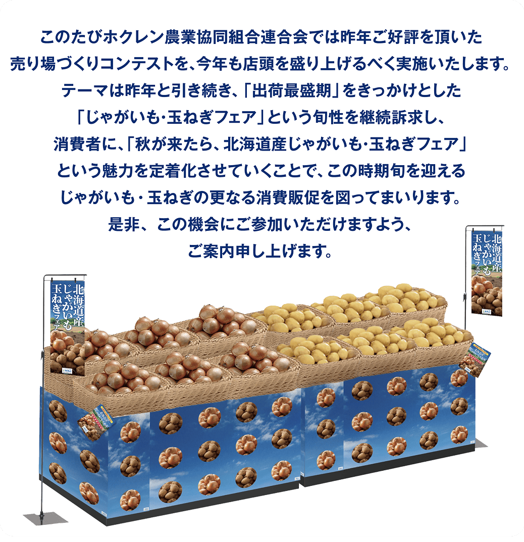 このたびホクレン農業協同組合連合会では昨年好評を頂いた売り場づくりコンテストを、今年も店頭を盛り上げるべく実施いたします。テーマは昨年引き続き、「出荷最盛期」をきっかけとした「じゃがいも・玉ねぎフェア」という旬性を継続訴求し、消費者に、「秋が来たら、北海道産じゃがいも・玉ねぎフェア」という魅力を定着化させていくことで、この時期旬を迎えるじゃがいも・玉ねぎの更なる消費販促を図ってまいります。是非、この機会にご参加いただけますよう、ご案内申し上げます。