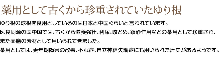 薬用として古くから珍重されていたゆり根
ゆり根の球根を食用としているのは日本と中国ぐらいと言われています。
医食同源の国中国では、古くから滋養強壮、利尿、咳どめ、鎮静作用などの薬用として珍重され、
また薬膳の素材として用いられてきました。
薬用としては、更年期障害の改善、不眠症、自立神経失調症にも用いられた歴史があるようです。