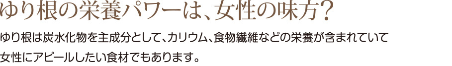 ゆり根の栄養パワーは、女性の味方
ゆり根は炭水化物を主成分として、カリウム、植物繊維などの栄養が含まれて
いて女性にアピールしたい食材でもあります。
その１
ダイエタリーファイバーと称される
整腸作用がある食物繊維
（特にグルコマンナン）を含んでいて
便秘やむくみ解消に役立んだよ！
その２
三大栄養素のひとつ「たんぱく質」は、
じゃがいもの約2.4倍も含まれていると
言われています。
その３
カリウムは野菜の中でも
トップクラスの含有量！